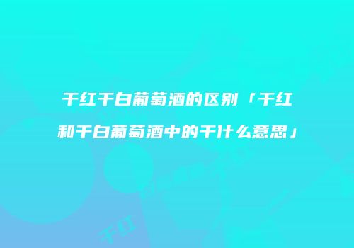 干红干白葡萄酒的区别「干红和干白葡萄酒中的干什么意思」