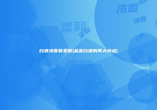 白酒浓香和柔和(品鉴白酒的两大特点)