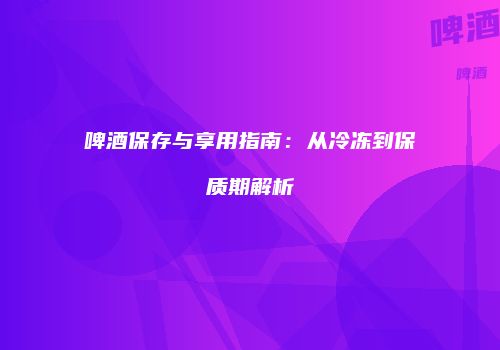 啤酒保存与享用指南：从冷冻到保质期解析