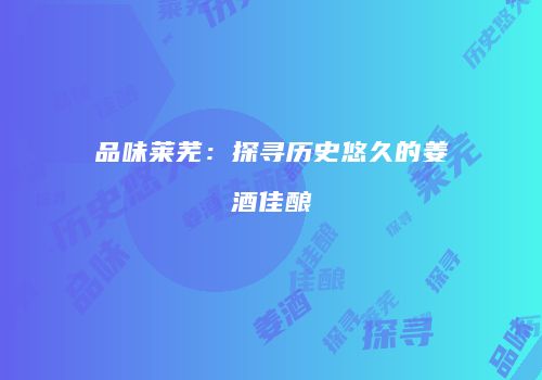 品味莱芜：探寻历史悠久的姜酒佳酿