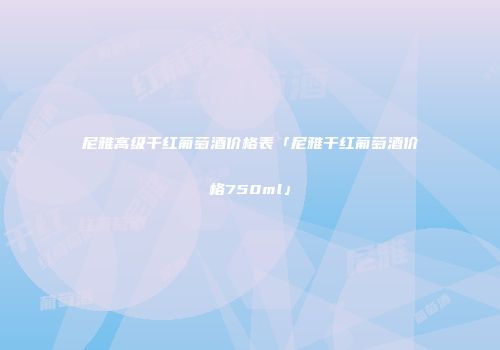 尼雅高级干红葡萄酒价格表「尼雅干红葡萄酒价格750ml」