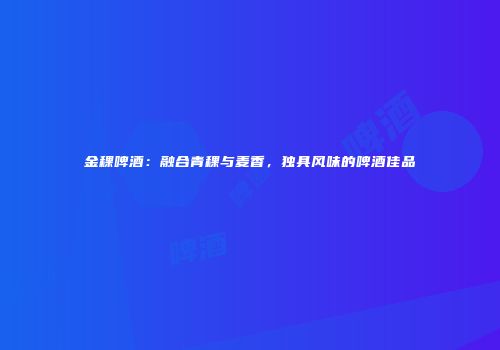 金稞啤酒：融合青稞与麦香，独具风味的啤酒佳品