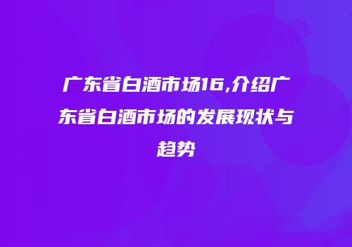 广东省白酒市场16,介绍广东省白酒市场的发展现状与趋势