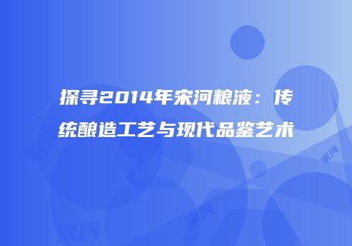探寻2014年宋河粮液：传统酿造工艺与现代品鉴艺术