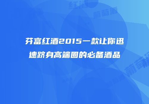 芬富红酒2015一款让你迅速跻身高端圈的必备酒品