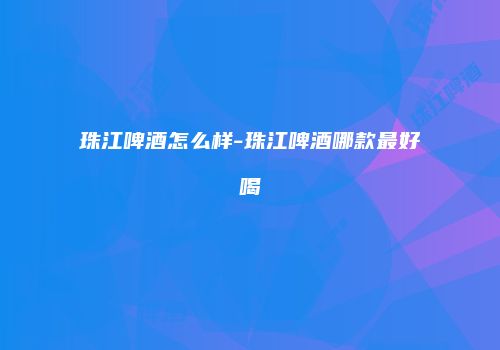 珠江啤酒怎么样-珠江啤酒哪款最好喝