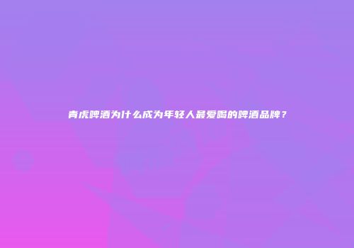 青虎啤酒为什么成为年轻人最爱喝的啤酒品牌？