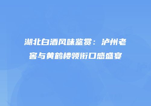 湖北白酒风味鉴赏：泸州老窖与黄鹤楼领衔口感盛宴