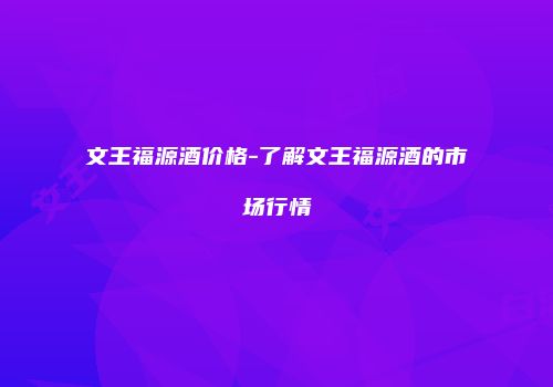文王福源酒价格-了解文王福源酒的市场行情