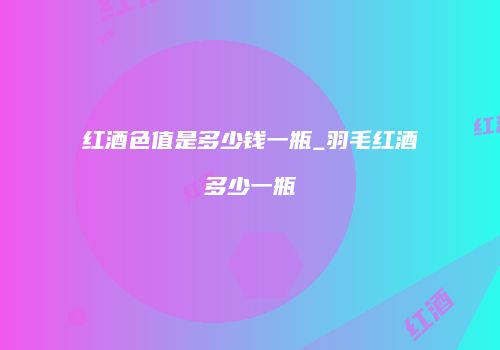 红酒色值是多少钱一瓶_羽毛红酒多少一瓶