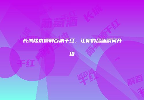 长城橡木桶解百纳干红，让你的品味瞬间升级