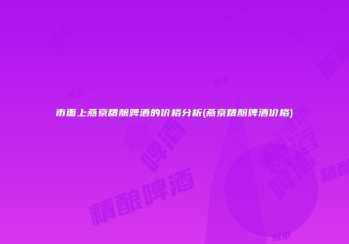 市面上燕京精酿啤酒的价格分析(燕京精酿啤酒价格)