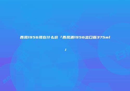 西凤1956现在什么价「西凤酒1956出口版375ml」
