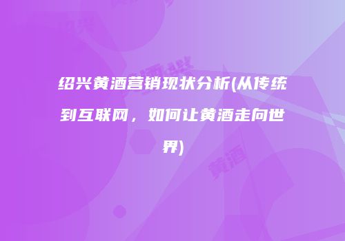 绍兴黄酒营销现状分析(从传统到互联网，如何让黄酒走向世界)