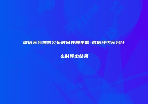 微信茅台抽签公布时间在哪里看-微信预约茅台什么时候出结果