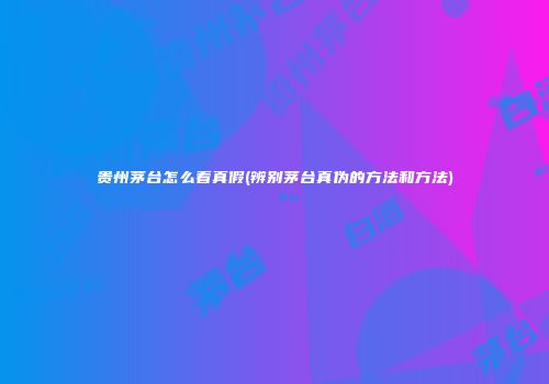 贵州茅台怎么看真假(辨别茅台真伪的方法和方法)