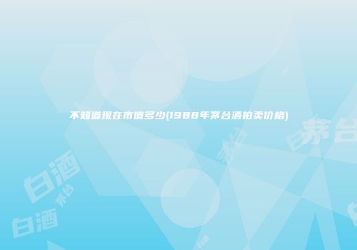 不知道现在市值多少(1988年茅台酒拍卖价格)