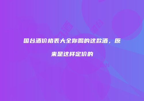 国台酒价格表大全你喝的这款酒，原来是这样定价的