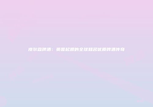 皮尔森啤酒：英国起源的全球知名优质啤酒传奇