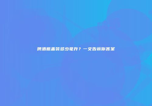 啤酒瓶盖装多少毫升？一文告诉你答案