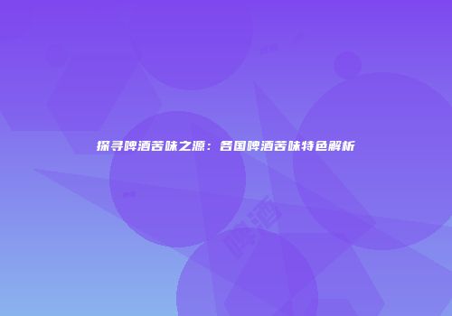 探寻啤酒苦味之源：各国啤酒苦味特色解析