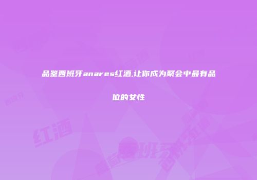 品鉴西班牙anares红酒,让你成为聚会中最有品位的女性