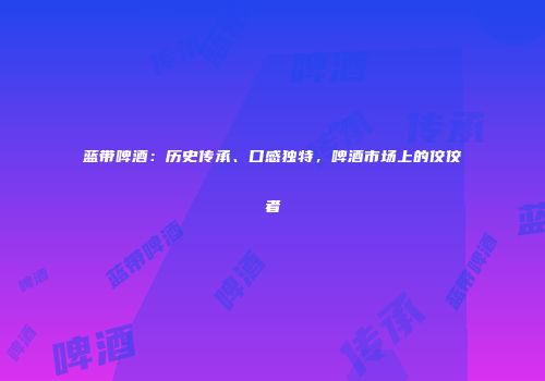 蓝带啤酒：历史传承、口感独特，啤酒市场上的佼佼者