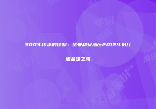 300年传承的佳酿：圣朱利安酒庄2012年份红酒品味之旅