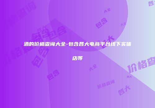 酒的价格查询大全-包含各大电商平台线下实体店等