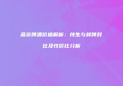 燕京啤酒价格解析：纯生与鲜啤对比及性价比分析