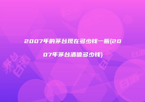 2007年的茅台现在多少钱一瓶(2007年茅台酒值多少钱)