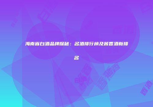 海南省白酒品牌探秘：名酒排行榜及酱香酒新排名