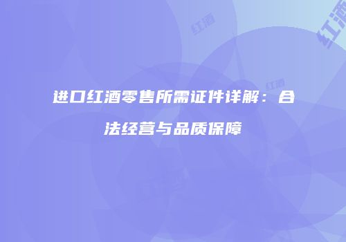 进口红酒零售所需证件详解：合法经营与品质保障