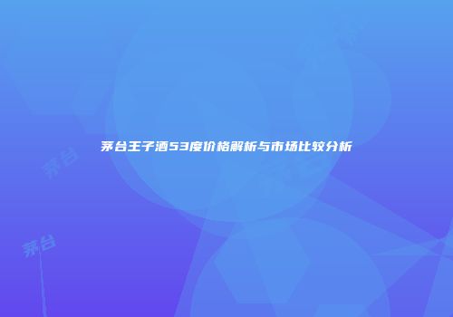 茅台王子酒53度价格解析与市场比较分析