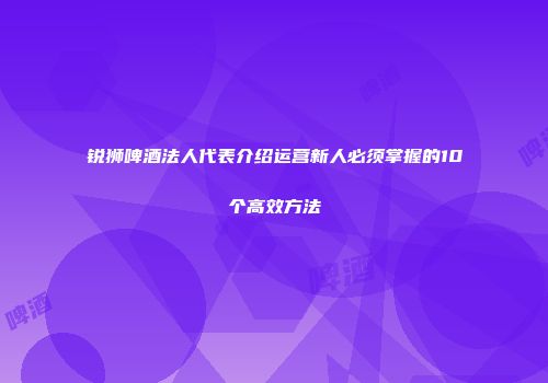 锐狮啤酒法人代表介绍运营新人必须掌握的10个高效方法