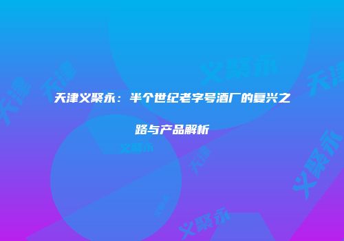 天津义聚永：半个世纪老字号酒厂的复兴之路与产品解析