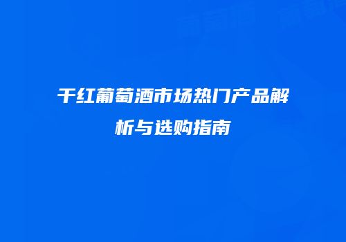 干红葡萄酒市场热门产品解析与选购指南
