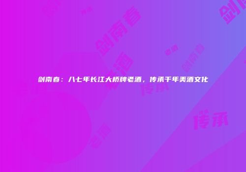 剑南春：八七年长江大桥牌老酒，传承千年美酒文化