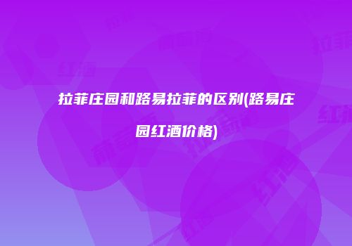 拉菲庄园和路易拉菲的区别(路易庄园红酒价格)