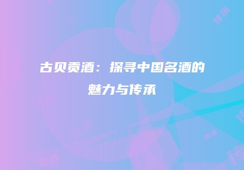 古贝贡酒：探寻中国名酒的魅力与传承