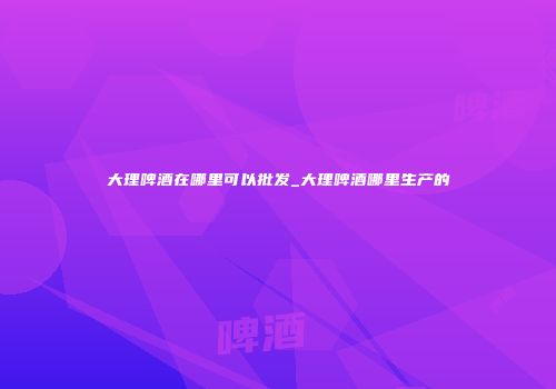 大理啤酒在哪里可以批发_大理啤酒哪里生产的