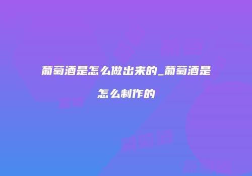 葡萄酒是怎么做出来的_葡萄酒是怎么制作的
