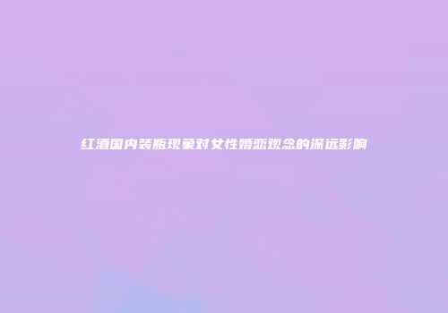 红酒国内装瓶现象对女性婚恋观念的深远影响