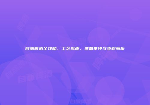 自酿啤酒全攻略：工艺流程、注意事项与步骤解析