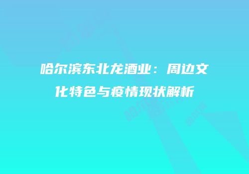 哈尔滨东北龙酒业：周边文化特色与疫情现状解析