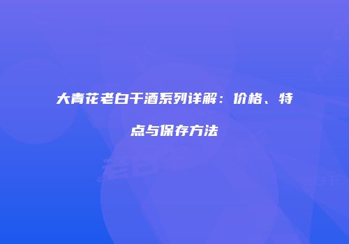 大青花老白干酒系列详解：价格、特点与保存方法