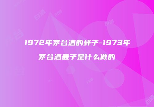 1972年茅台酒的样子-1973年茅台酒盖子是什么做的