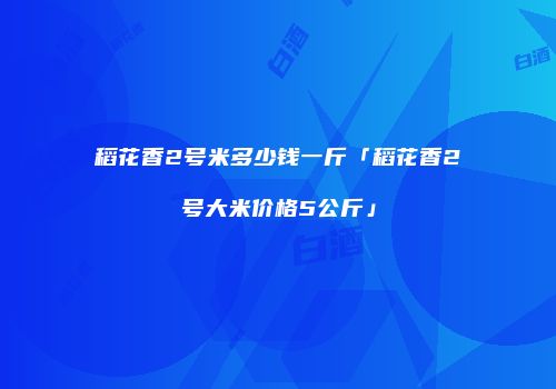 稻花香2号米多少钱一斤「稻花香2号大米价格5公斤」