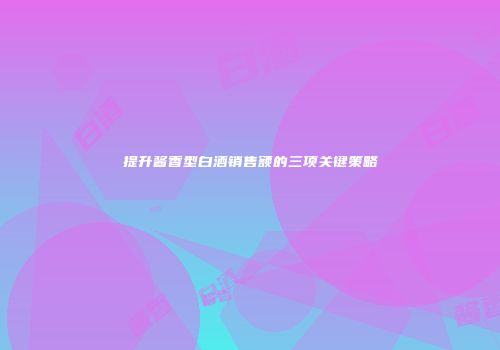 提升酱香型白酒销售额的三项关键策略