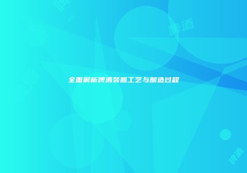 全面解析啤酒装瓶工艺与酿造过程